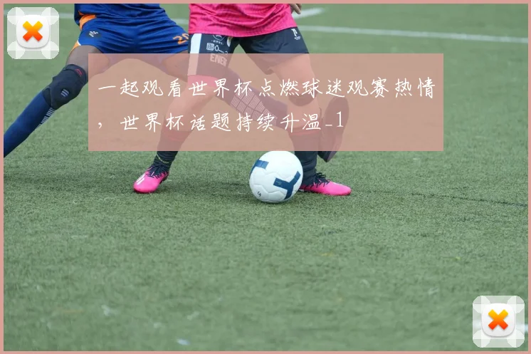 一起观看世界杯点燃球迷观赛热情，世界杯话题持续升温_1