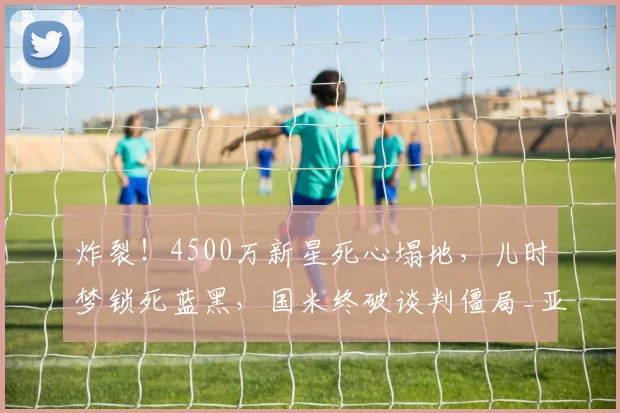 炸裂!4500万新星死心塌地,儿时梦锁死蓝黑,国米终破谈判僵局_亚特兰大_莱斯特拉_意甲
