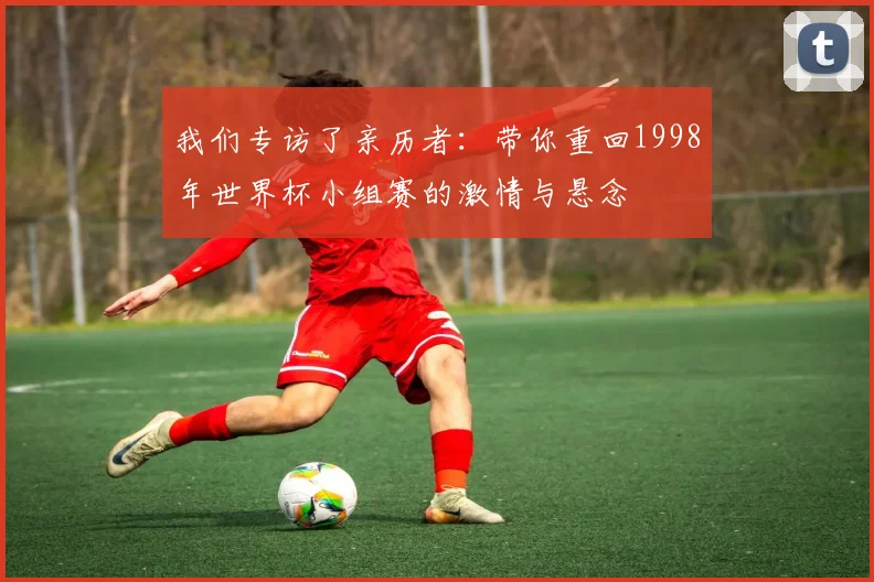 我们专访了亲历者：带你重回1998年世界杯小组赛的激情与悬念