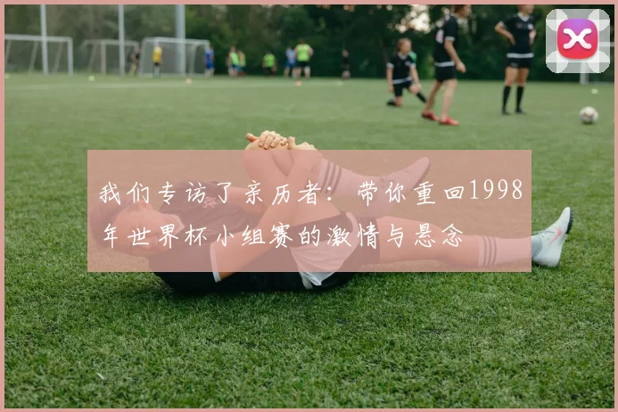 我们专访了亲历者:带你重回1998年世界杯小组赛的激情与悬念