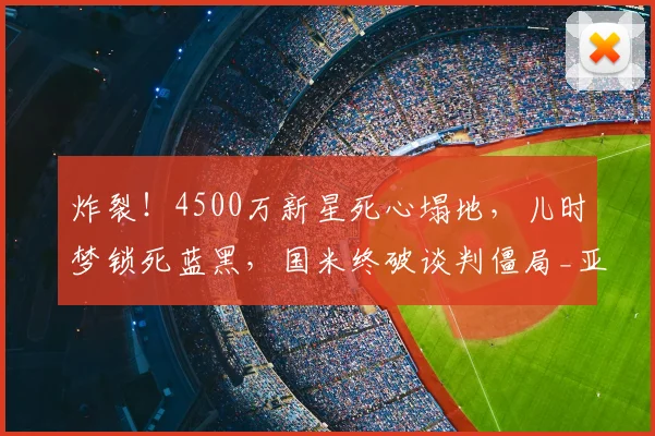 炸裂!4500万新星死心塌地,儿时梦锁死蓝黑,国米终破谈判僵局_亚特兰大_莱斯特拉_意甲