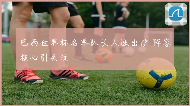 巴西世界杯名单队长人选出炉 阵容核心引关注